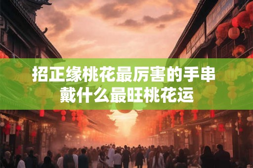 招正缘桃花最厉害的手串 戴什么最旺桃花运