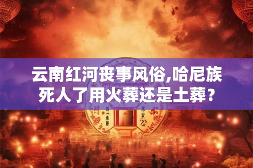云南红河丧事风俗,哈尼族死人了用火葬还是土葬？