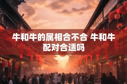牛和牛的属相合不合 牛和牛配对合适吗