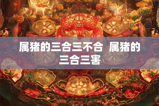 属猪的三合三不合 属猪的三合三害 属猪的三合三不合 属猪的三合三害