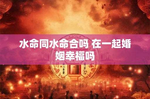 水命同水命合吗 在一起婚姻幸福吗