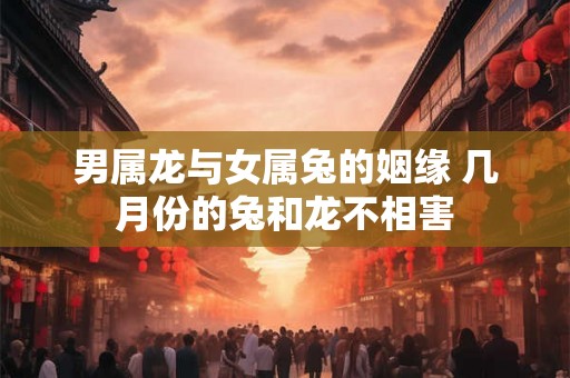 男属龙与女属兔的姻缘 几月份的兔和龙不相害 男属龙与女属兔的姻缘 几月份的兔和龙不相害