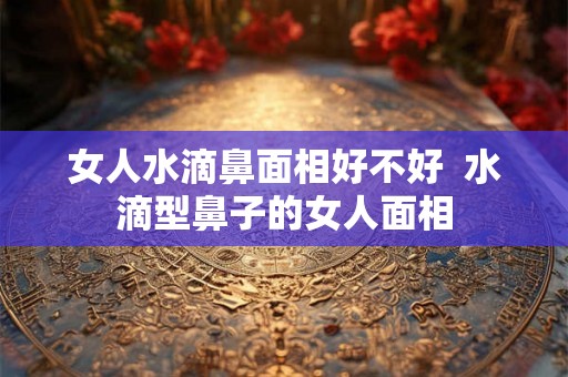 女人水滴鼻面相好不好  水滴型鼻子的女人面相