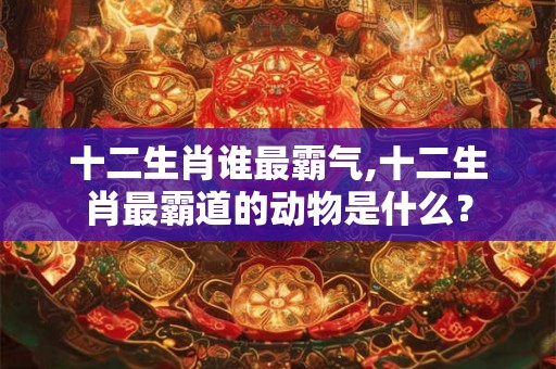 十二生肖谁最霸气,十二生肖最霸道的动物是什么? 十二生肖谁最霸气,十二生肖最霸道的动物是什么?