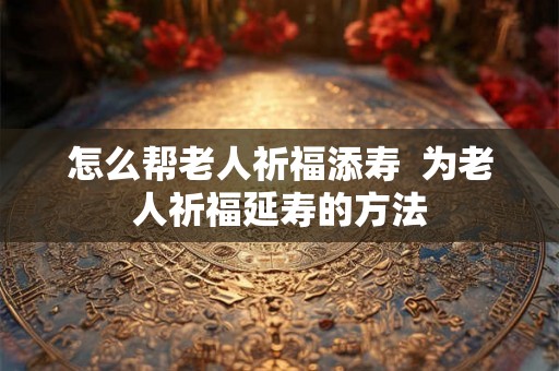 怎么帮老人祈福添寿  为老人祈福延寿的方法