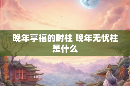 晚年享福的时柱 晚年无忧柱是什么