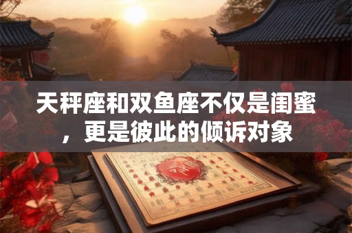 天秤座和双鱼座不仅是闺蜜，更是彼此的倾诉对象