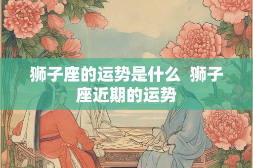 狮子座的运势是什么 狮子座近期的运势 狮子座的运势是什么 狮子座近期的运势