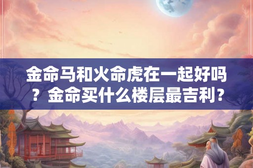 金命马和火命虎在一起好吗？金命买什么楼层最吉利？