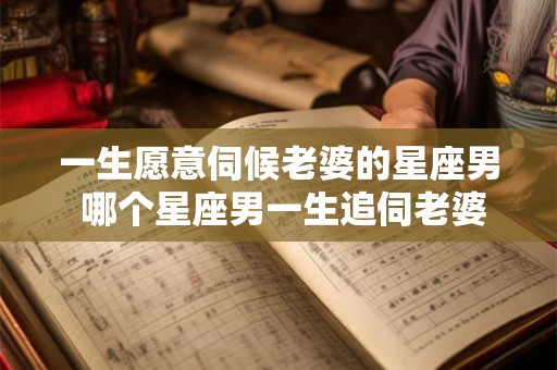 一生愿意伺候老婆的星座男 哪个星座男一生追伺老婆