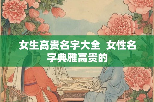 女生高贵名字大全 女性名字典雅高贵的 女生高贵名字大全 女性名字典雅高贵的