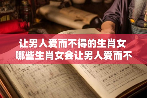 让男人爱而不得的生肖女 哪些生肖女会让男人爱而不得