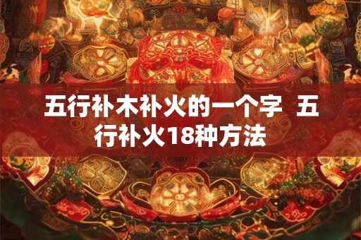 五行补木补火的一个字 五行补火18种方法 五行补木补火的一个字 五行补火18种方法