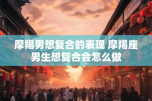 摩羯男想复合的表现 摩羯座男生想复合会怎么做