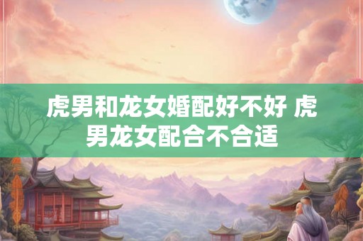 虎男和龙女婚配好不好 虎男龙女配合不合适