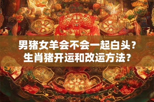男猪女羊会不会一起白头？生肖猪开运和改运方法？