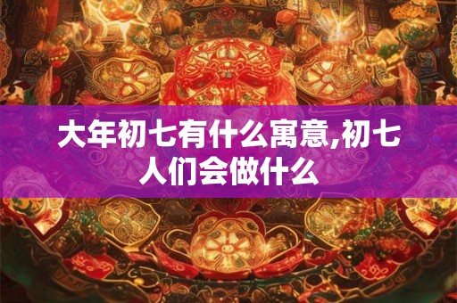 大年初七有什么寓意,初七人们会做什么 大年初七有什么寓意,初七人们会做什么