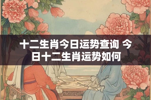 十二生肖今日运势查询 今日十二生肖运势如何 十二生肖今日运势查询 今日十二生肖运势如何