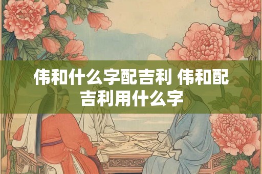 伟和什么字配吉利 伟和配吉利用什么字