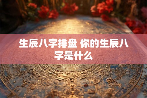 生辰八字排盘 你的生辰八字是什么 生辰八字排盘 你的生辰八字是什么