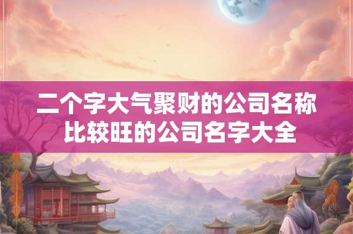 二个字大气聚财的公司名称 比较旺的公司名字大全 二个字大气聚财的公司名称 比较旺的公司名字大全