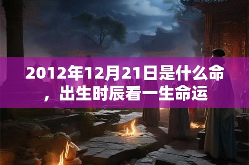 2012年12月21日是什么命,出生时辰看一生命运 2012年12月21日是什么命,出生时辰看一生命运