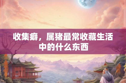 收集癖，属猪最常收藏生活中的什么东西