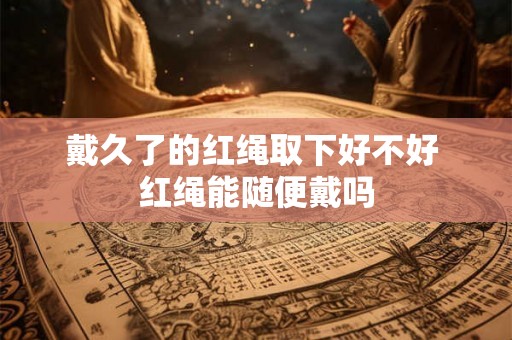 戴久了的红绳取下好不好 红绳能随便戴吗