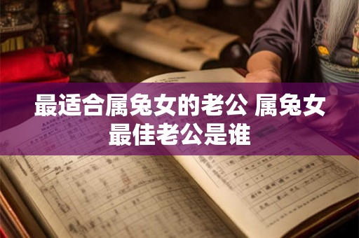 最适合属兔女的老公 属兔女最佳老公是谁 最适合属兔女的老公 属兔女最佳老公是谁