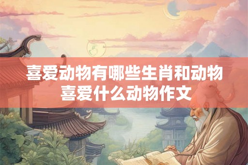 喜爱动物有哪些生肖和动物 喜爱什么动物作文