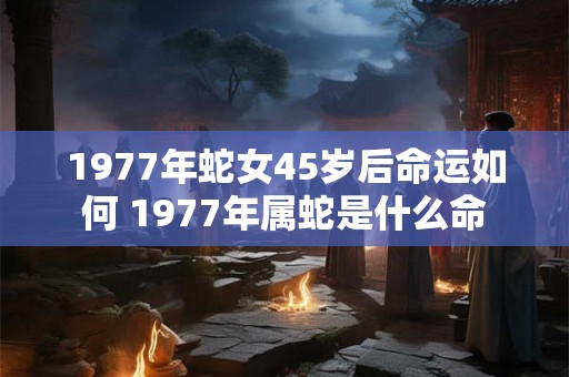 1977年蛇女45岁后命运如何 1977年属蛇是什么命