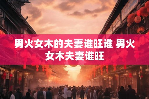 男火女木的夫妻谁旺谁 男火女木夫妻谁旺