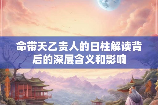 命带天乙贵人的日柱解读背后的深层含义和影响