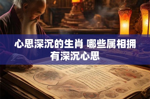 心思深沉的生肖 哪些属相拥有深沉心思