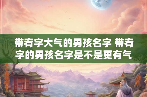 带宥字大气的男孩名字 带宥字的男孩名字是不是更有气质