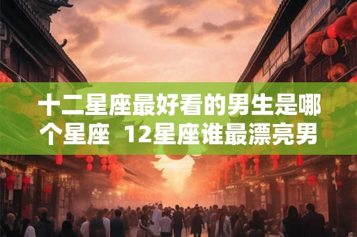 十二星座最好看的男生是哪个星座  12星座谁最漂亮男生