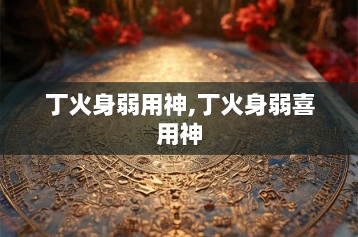 丁火身弱用神,丁火身弱喜用神