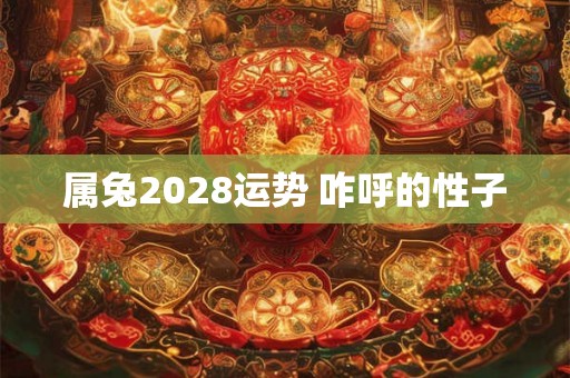 属兔2028运势 咋呼的性子 属兔2028运势 咋呼的性子