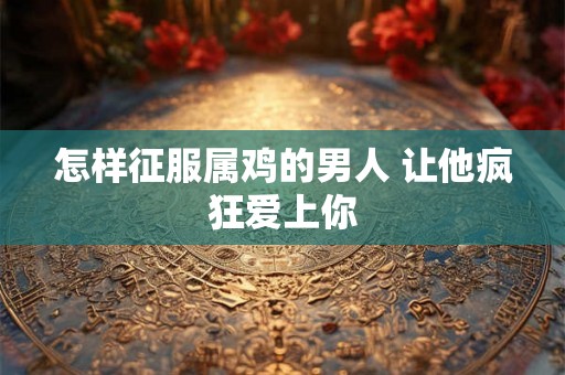 怎样征服属鸡的男人 让他疯狂爱上你
