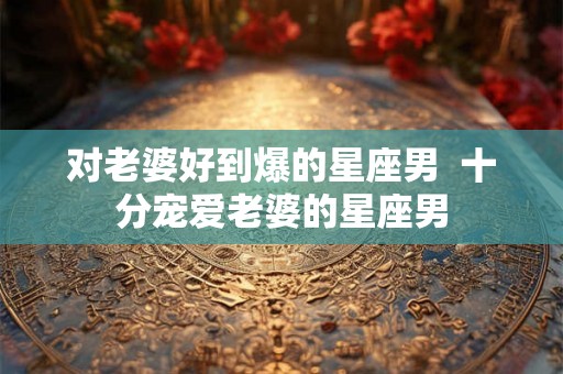 对老婆好到爆的星座男  十分宠爱老婆的星座男