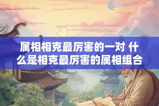 属相相克最厉害的一对 什么是相克最厉害的属相组合