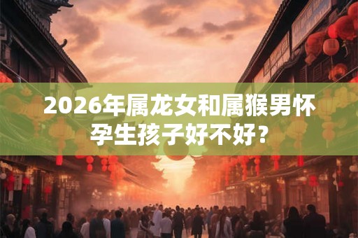 2026年属龙女和属猴男怀孕生孩子好不好？