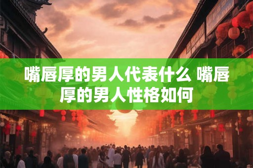 嘴唇厚的男人代表什么 嘴唇厚的男人性格如何