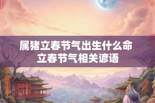 属猪立春节气出生什么命 立春节气相关谚语 属猪立春节气出生什么命 立春节气相关谚语