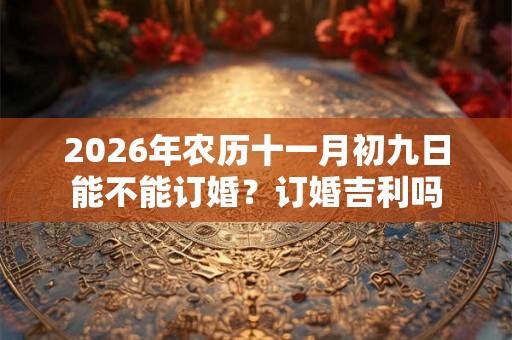 2026年农历十一月初九日能不能订婚?订婚吉利吗 2026年农历十一月初九日能不能订婚?订婚吉利吗