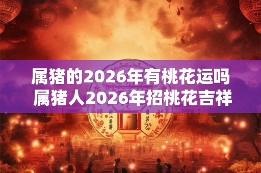 属猪的2026年有桃花运吗 属猪人2026年招桃花吉祥物