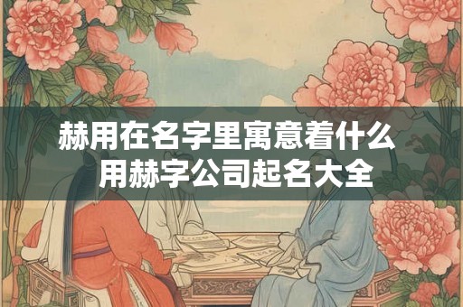 赫用在名字里寓意着什么  用赫字公司起名大全