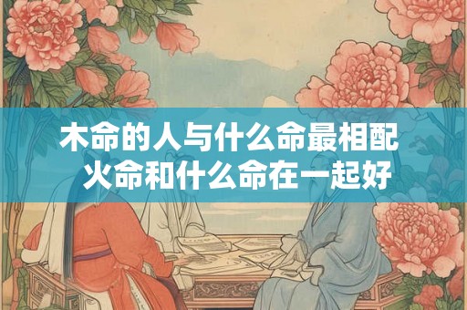 木命的人与什么命最相配  火命和什么命在一起好