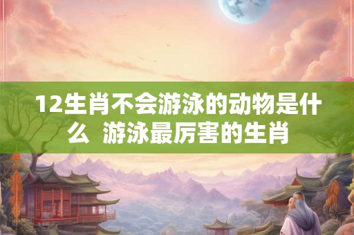 12生肖不会游泳的动物是什么  游泳最厉害的生肖
