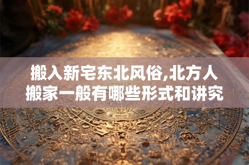搬入新宅东北风俗,北方人搬家一般有哪些形式和讲究？